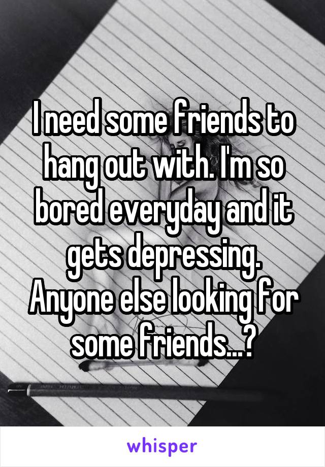 I need some friends to hang out with. I'm so bored everyday and it gets depressing. Anyone else looking for some friends...?