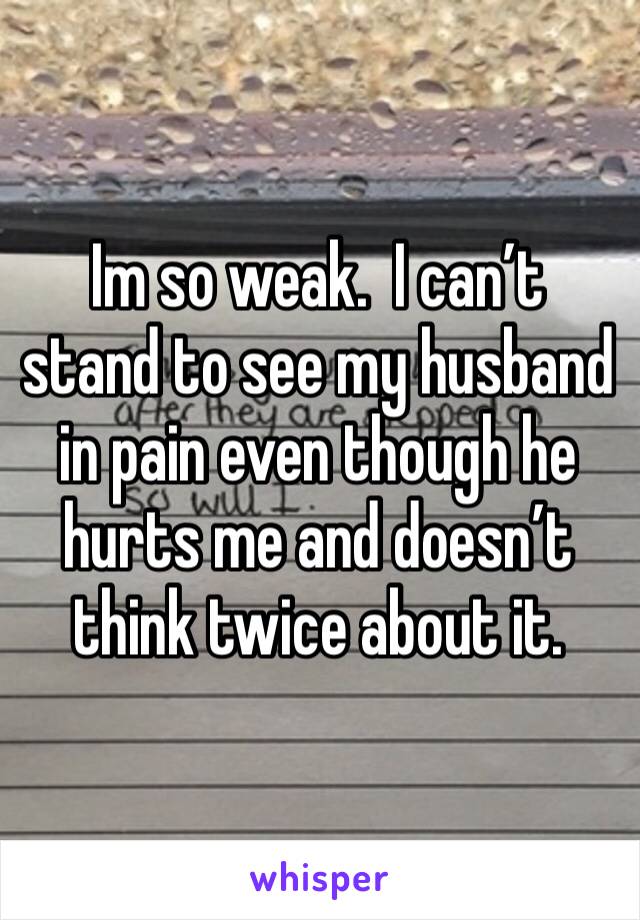 Im so weak.  I can’t stand to see my husband in pain even though he hurts me and doesn’t think twice about it. 