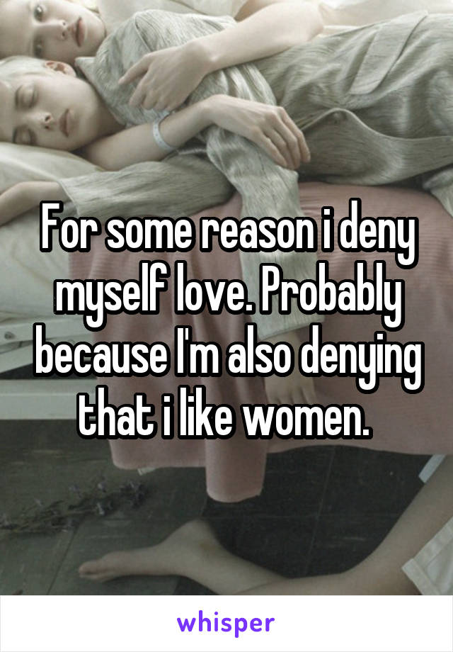 For some reason i deny myself love. Probably because I'm also denying that i like women. 