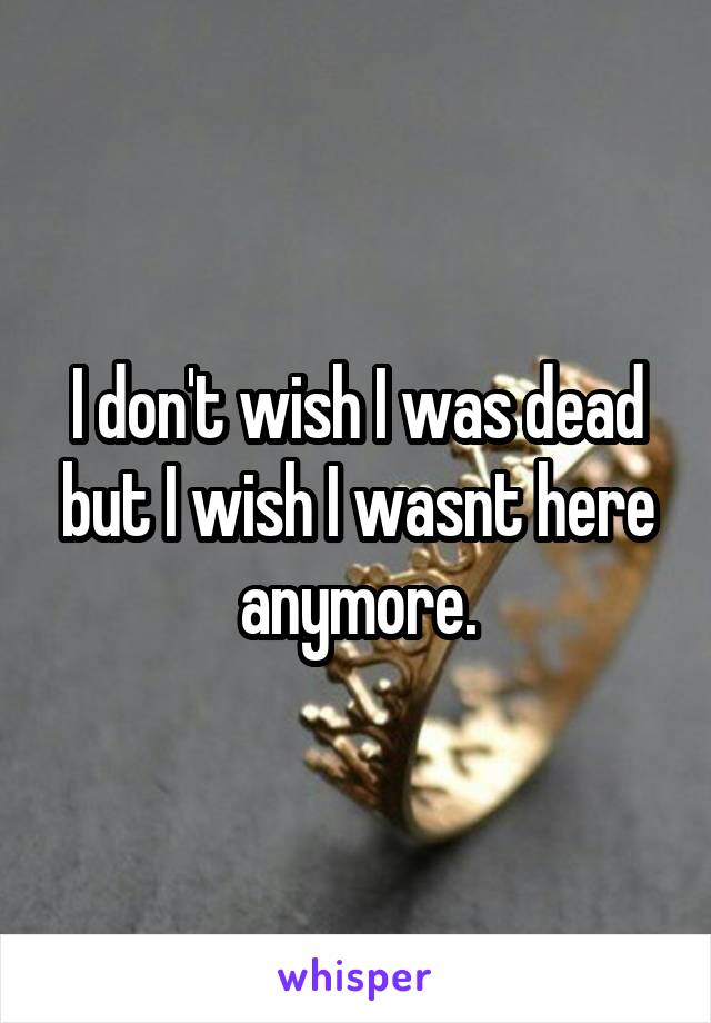 I don't wish I was dead but I wish I wasnt here anymore.