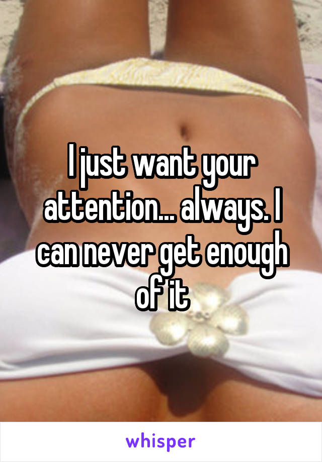 I just want your attention... always. I can never get enough of it
