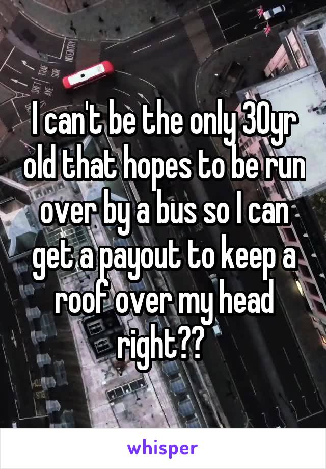 I can't be the only 30yr old that hopes to be run over by a bus so I can get a payout to keep a roof over my head right?? 