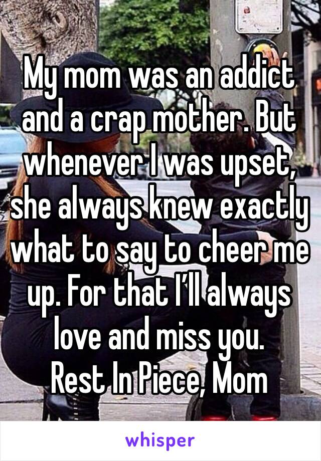 My mom was an addict and a crap mother. But whenever I was upset, she always knew exactly what to say to cheer me up. For that I’ll always love and miss you.
Rest In Piece, Mom