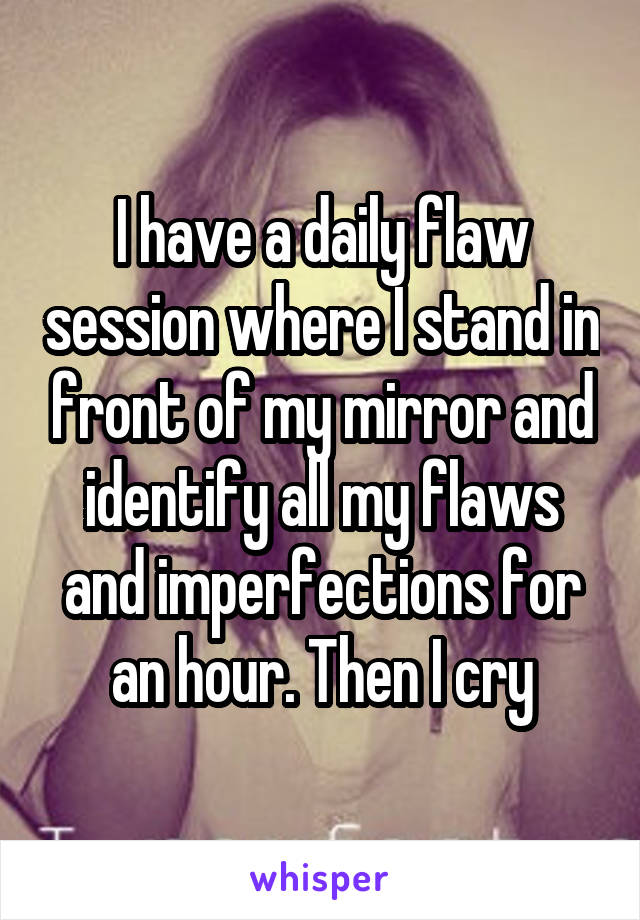 I have a daily flaw session where I stand in front of my mirror and identify all my flaws and imperfections for an hour. Then I cry