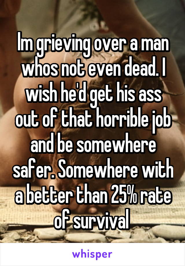 Im grieving over a man whos not even dead. I wish he'd get his ass out of that horrible job and be somewhere safer. Somewhere with a better than 25% rate of survival 