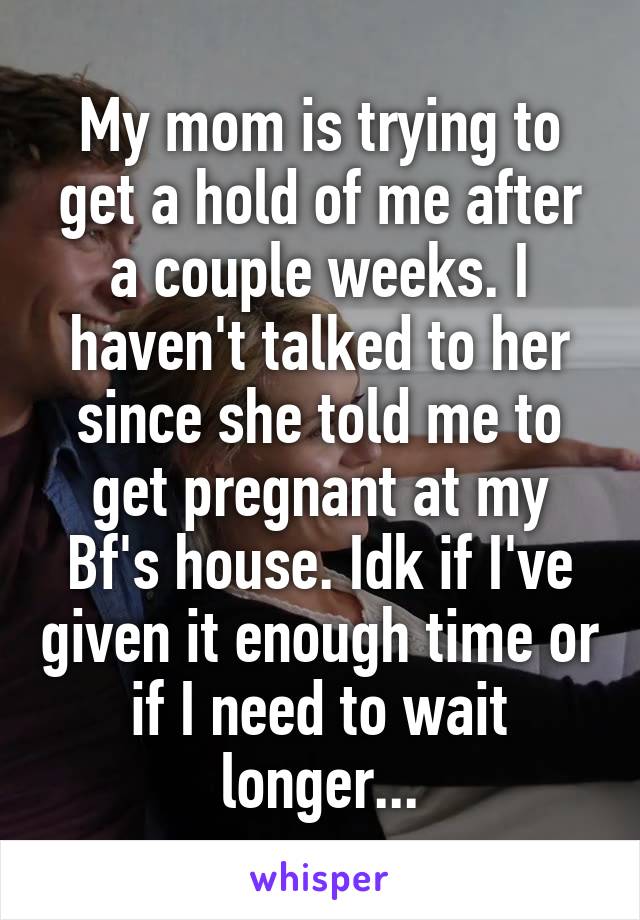My mom is trying to get a hold of me after a couple weeks. I haven't talked to her since she told me to get pregnant at my Bf's house. Idk if I've given it enough time or if I need to wait longer...