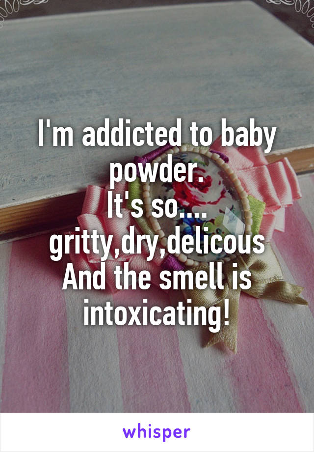 I'm addicted to baby powder.
It's so.... gritty,dry,delicous
And the smell is intoxicating!