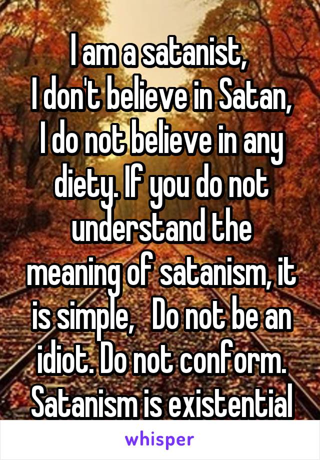 I am a satanist, 
I don't believe in Satan, I do not believe in any diety. If you do not understand the meaning of satanism, it is simple,   Do not be an idiot. Do not conform. Satanism is existential