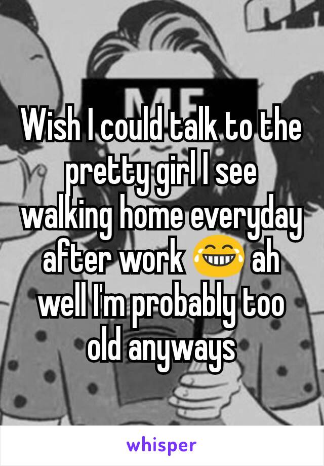 Wish I could talk to the pretty girl I see walking home everyday after work 😂 ah well I'm probably too old anyways