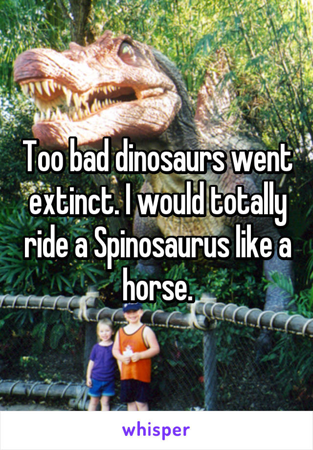 Too bad dinosaurs went extinct. I would totally ride a Spinosaurus like a horse.
