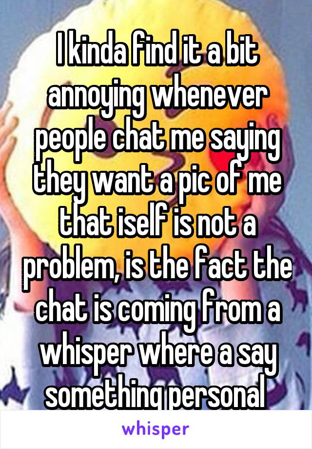 I kinda find it a bit annoying whenever people chat me saying they want a pic of me that iself is not a problem, is the fact the chat is coming from a whisper where a say something personal 