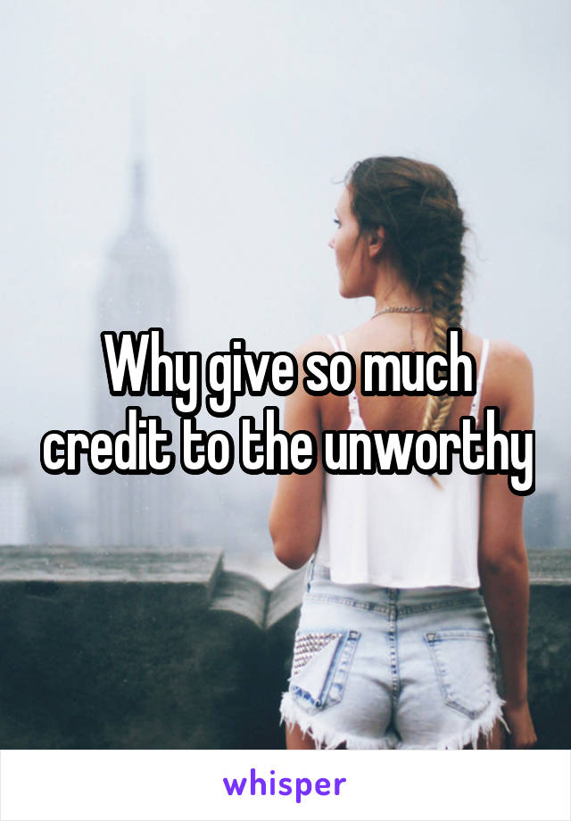 Why give so much credit to the unworthy