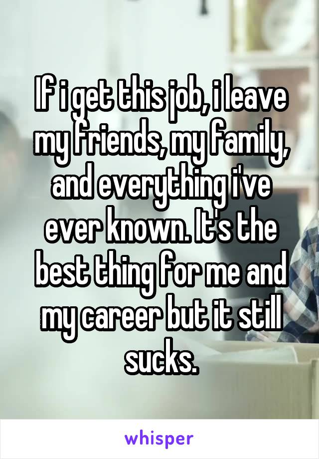 If i get this job, i leave my friends, my family, and everything i've ever known. It's the best thing for me and my career but it still sucks.