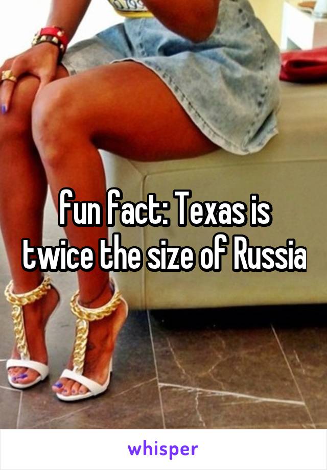 fun fact: Texas is twice the size of Russia