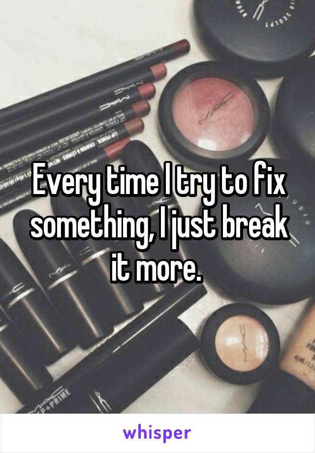 Every time I try to fix something, I just break it more. 