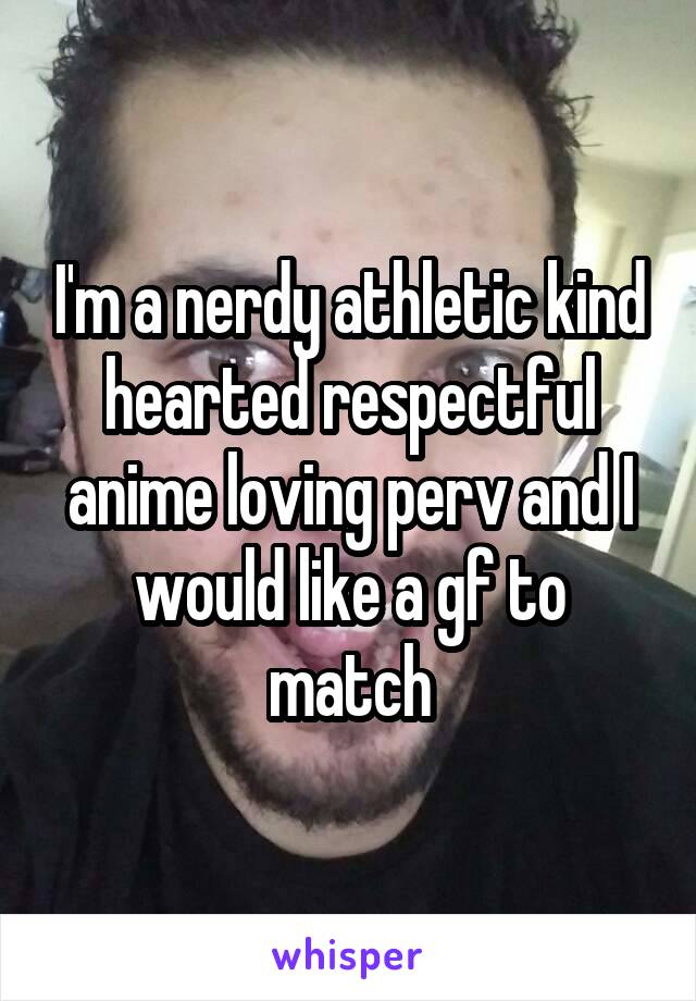 I'm a nerdy athletic kind hearted respectful anime loving perv and I would like a gf to match