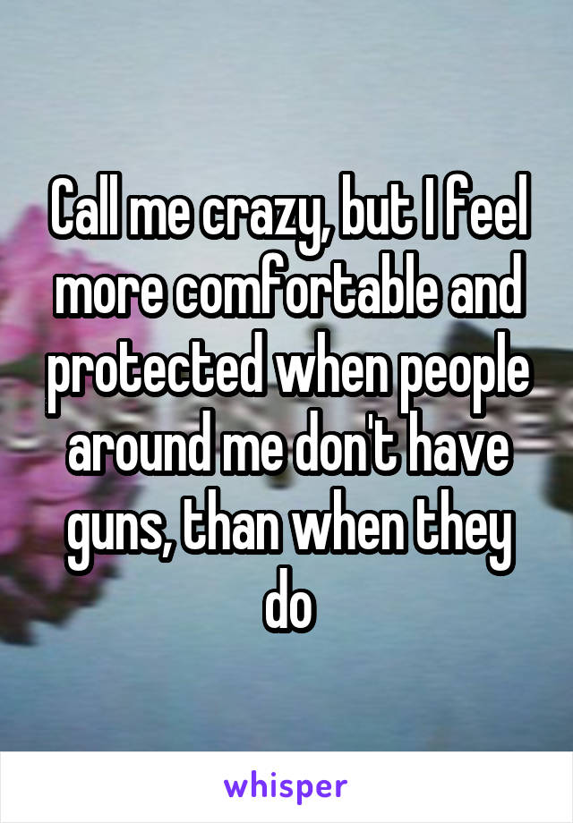 Call me crazy, but I feel more comfortable and protected when people around me don't have guns, than when they do