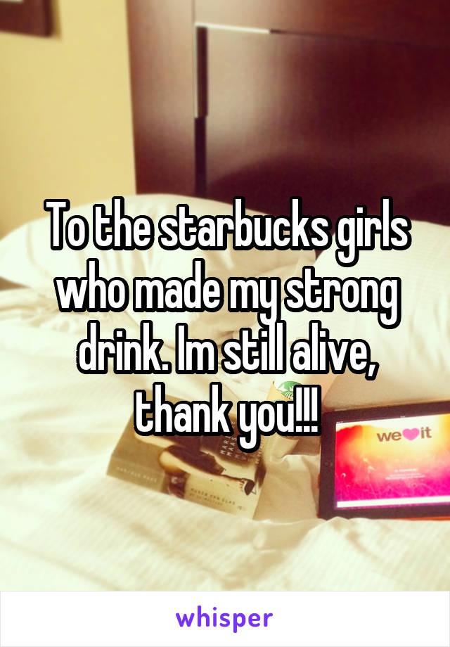To the starbucks girls who made my strong drink. Im still alive, thank you!!!