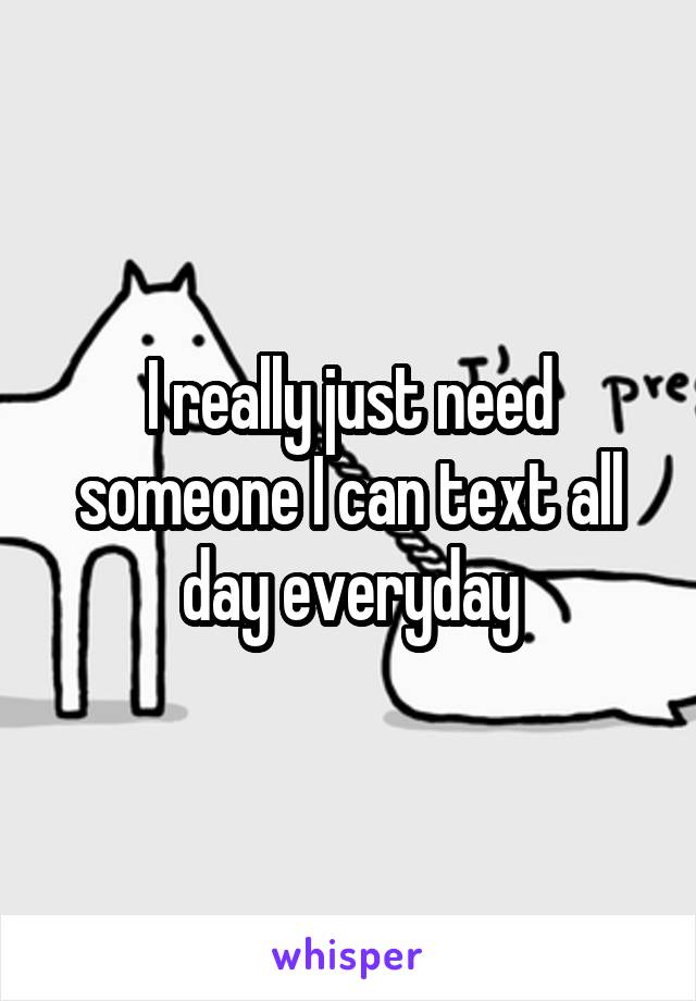 I really just need someone I can text all day everyday