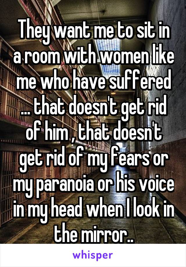 They want me to sit in a room with women like me who have suffered ... that doesn't get rid of him , that doesn't get rid of my fears or my paranoia or his voice in my head when I look in the mirror..