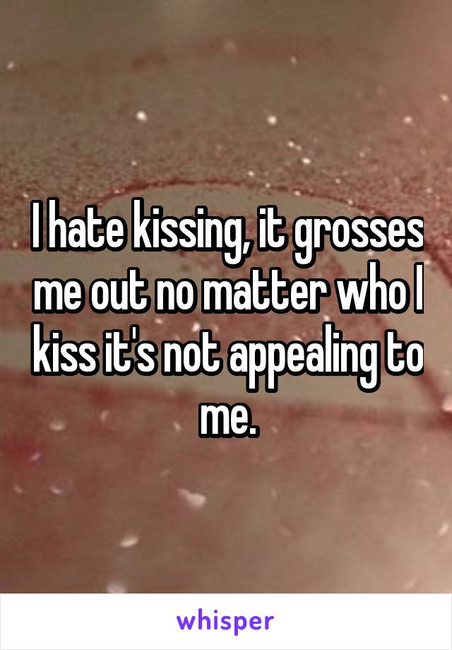 I hate kissing, it grosses me out no matter who I kiss it's not appealing to me.