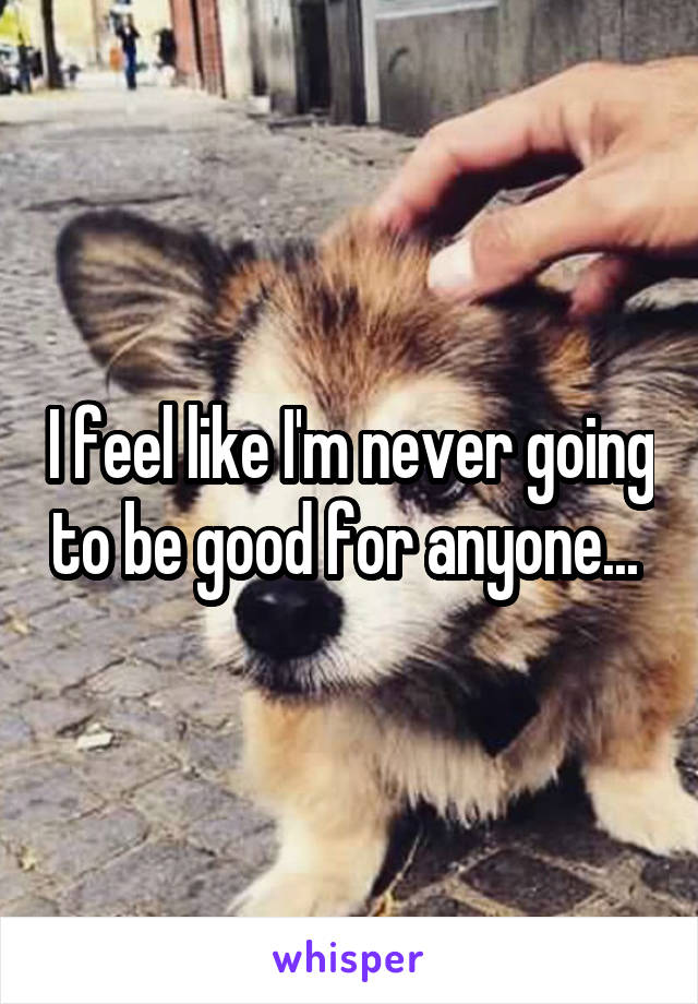 I feel like I'm never going to be good for anyone... 