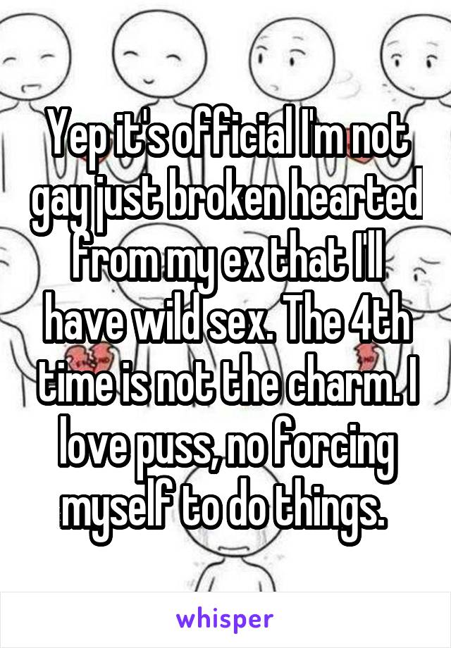 Yep it's official I'm not gay just broken hearted from my ex that I'll have wild sex. The 4th time is not the charm. I love puss, no forcing myself to do things. 