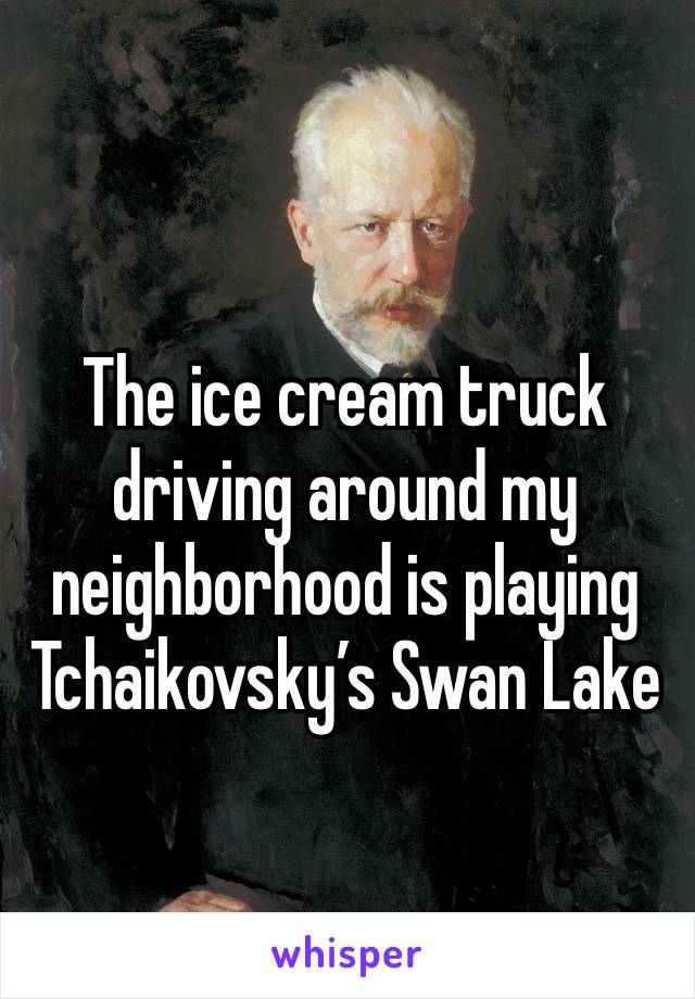 The ice cream truck driving around my neighborhood is playing Tchaikovsky’s Swan Lake