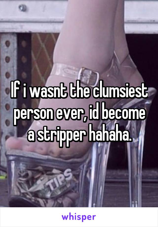 If i wasnt the clumsiest person ever, id become a stripper hahaha.