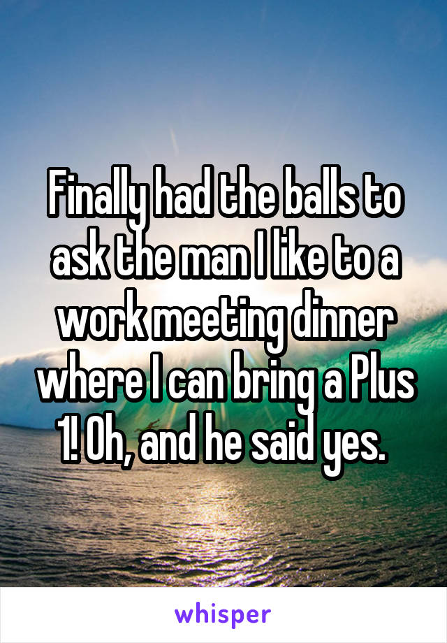 Finally had the balls to ask the man I like to a work meeting dinner where I can bring a Plus 1! Oh, and he said yes. 