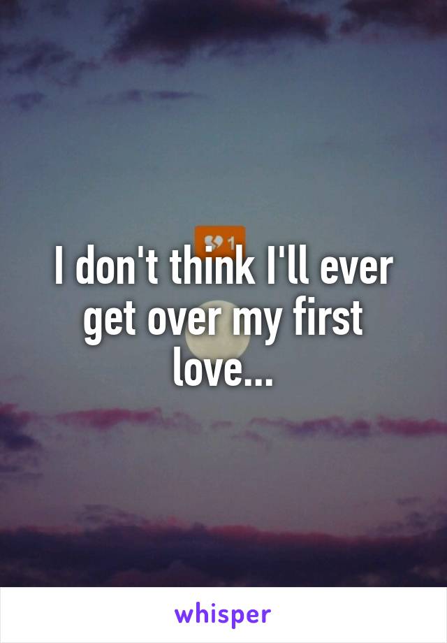 I don't think I'll ever get over my first love...