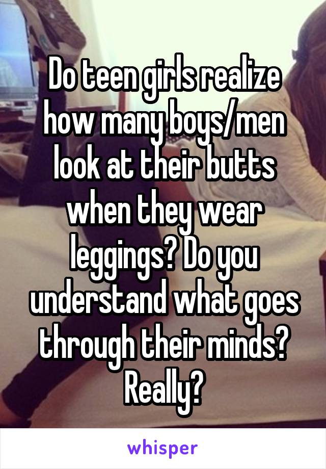 Do teen girls realize how many boys/men look at their butts when they wear leggings? Do you understand what goes through their minds? Really?