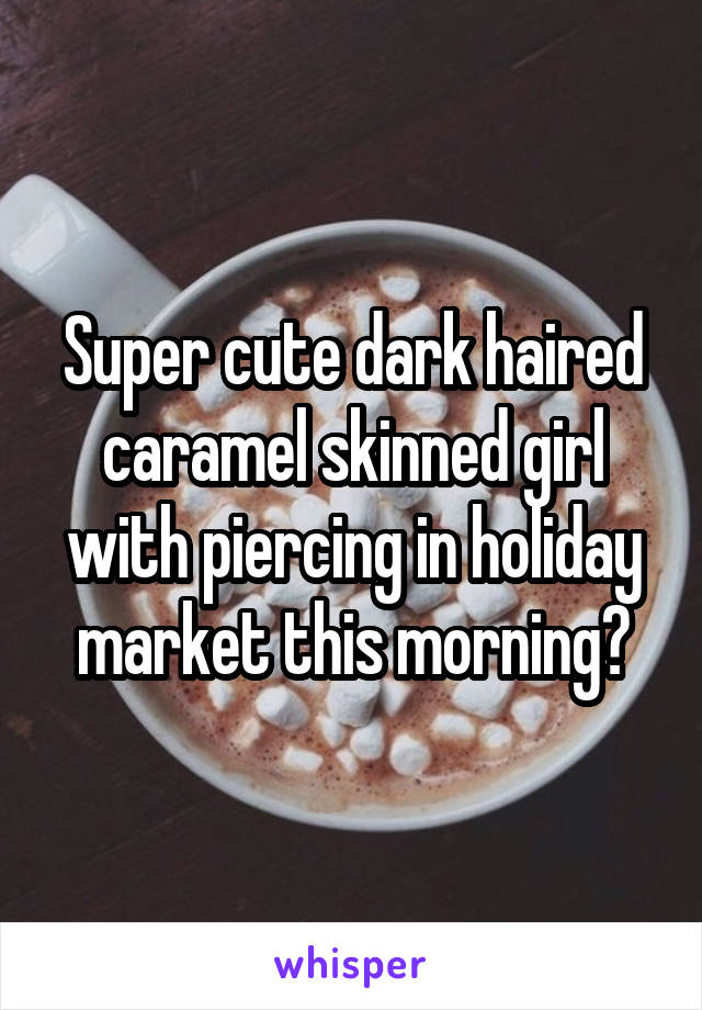 Super cute dark haired caramel skinned girl with piercing in holiday market this morning?