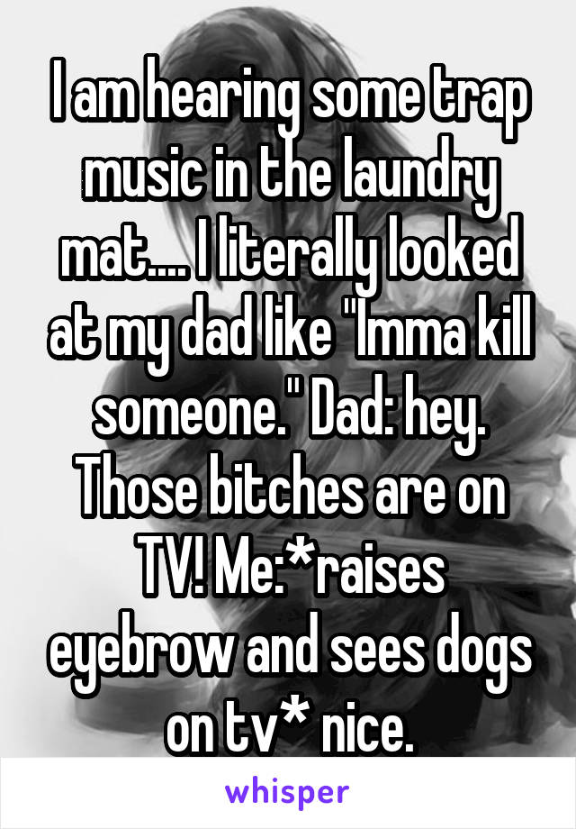 I am hearing some trap music in the laundry mat.... I literally looked at my dad like "Imma kill someone." Dad: hey. Those bitches are on TV! Me:*raises eyebrow and sees dogs on tv* nice.