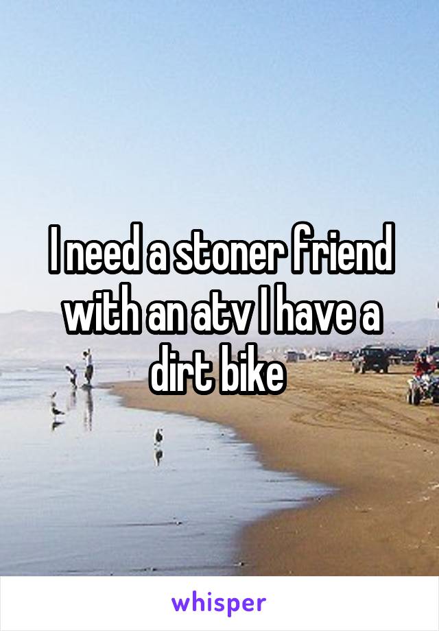 I need a stoner friend with an atv I have a dirt bike 