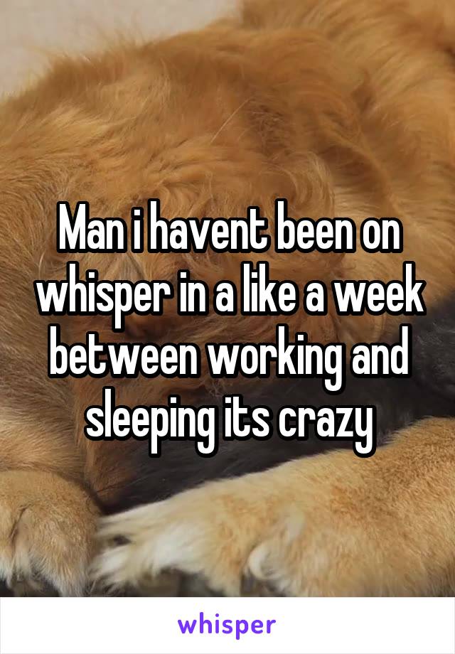 Man i havent been on whisper in a like a week between working and sleeping its crazy