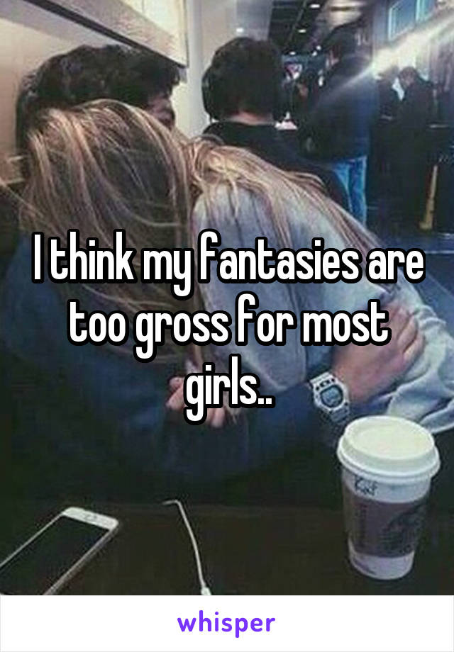 I think my fantasies are too gross for most girls..