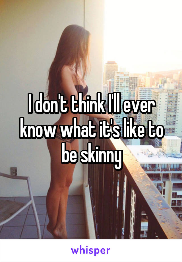 I don't think I'll ever know what it's like to be skinny