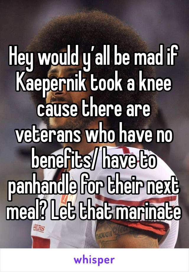 Hey would y’all be mad if Kaepernik took a knee cause there are veterans who have no benefits/ have to panhandle for their next meal? Let that marinate 