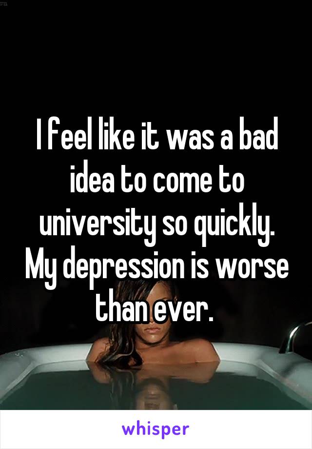 I feel like it was a bad idea to come to university so quickly. My depression is worse than ever. 