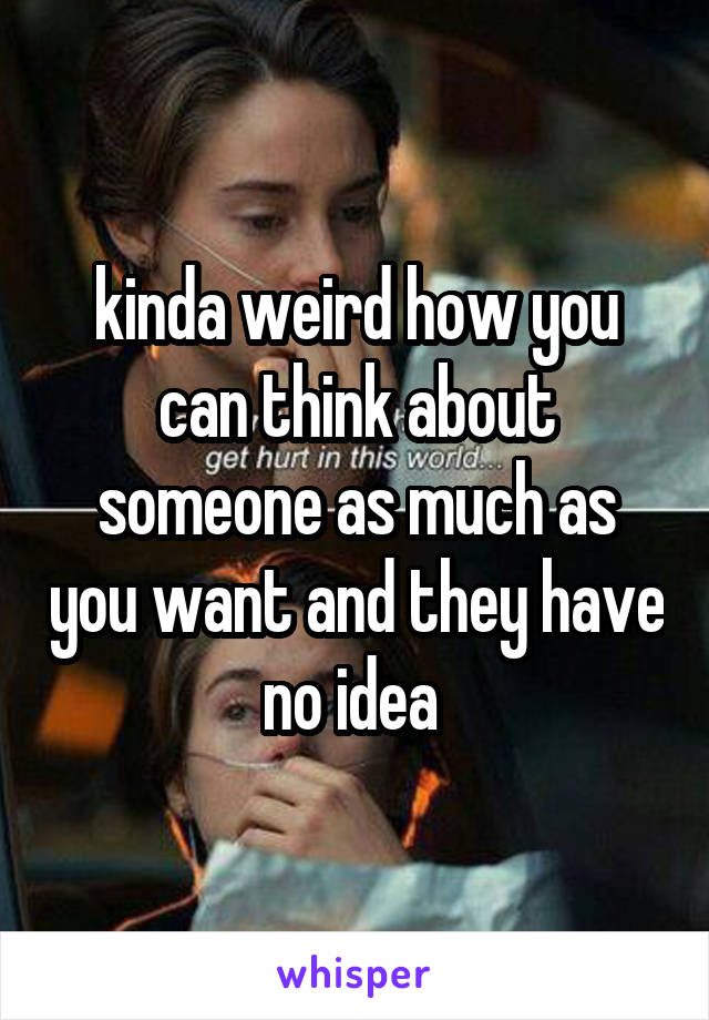kinda weird how you can think about someone as much as you want and they have no idea 