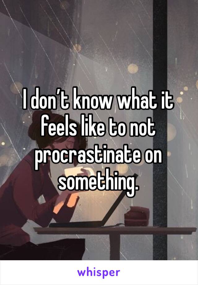 I don’t know what it feels like to not procrastinate on something.