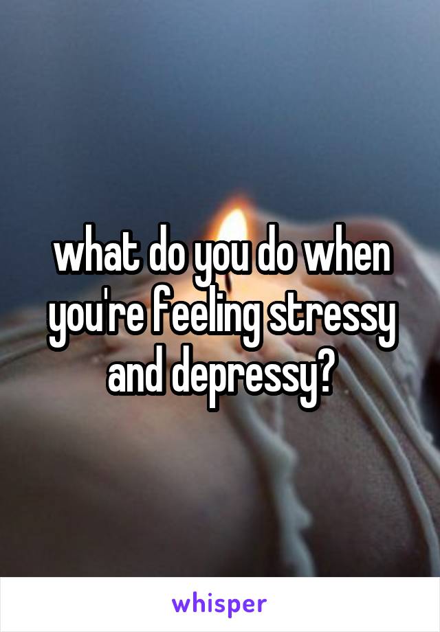 what do you do when you're feeling stressy and depressy?