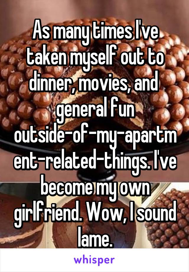 As many times I've taken myself out to dinner, movies, and  general fun outside-of-my-apartment-related-things. I've become my own girlfriend. Wow, I sound lame.
