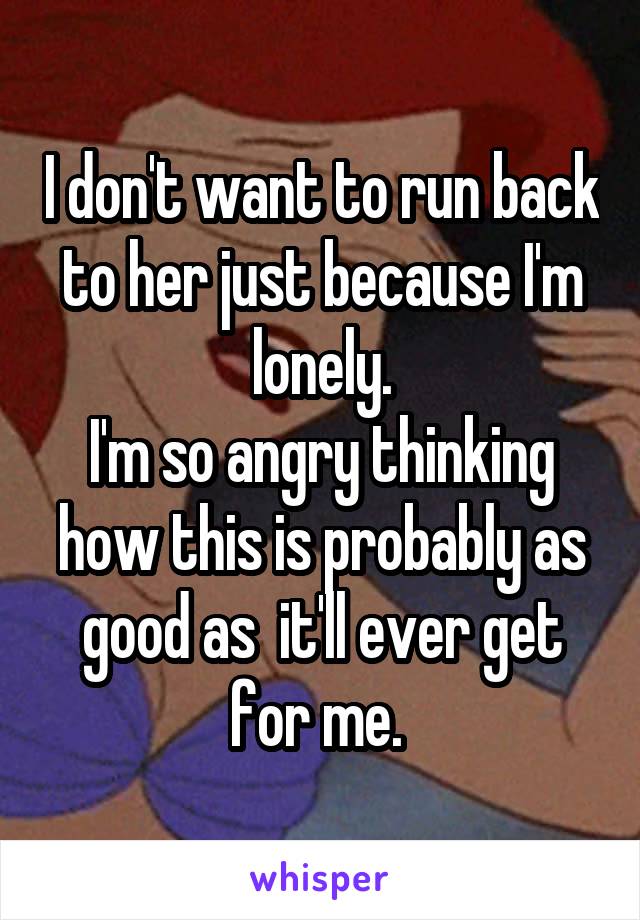I don't want to run back to her just because I'm lonely.
I'm so angry thinking how this is probably as good as  it'll ever get for me. 