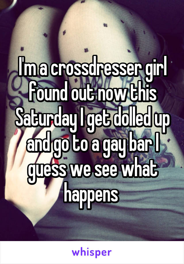I'm a crossdresser girl found out now this Saturday I get dolled up and go to a gay bar I guess we see what happens 