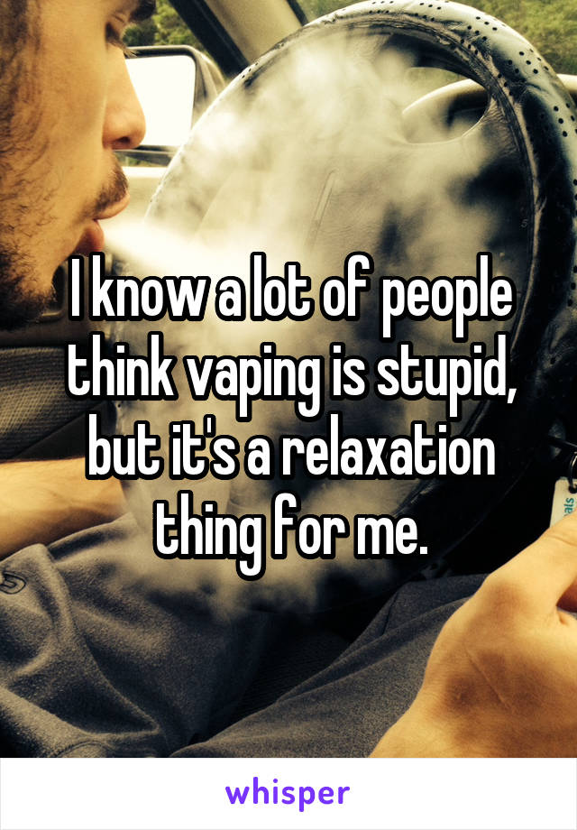 I know a lot of people think vaping is stupid, but it's a relaxation thing for me.