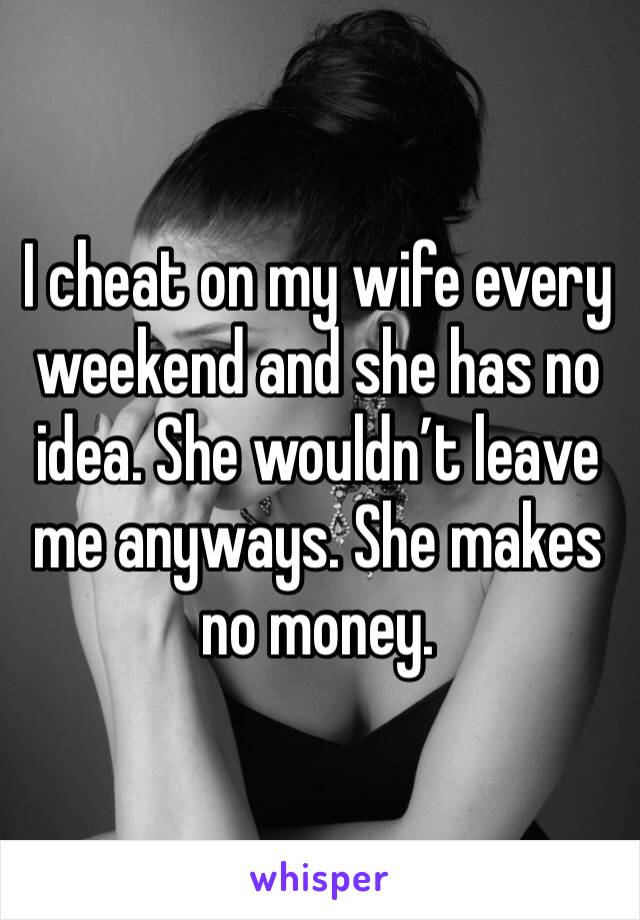 I cheat on my wife every weekend and she has no idea. She wouldn’t leave me anyways. She makes no money. 