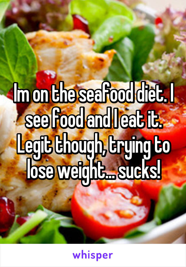 Im on the seafood diet. I see food and I eat it. Legit though, trying to lose weight... sucks!