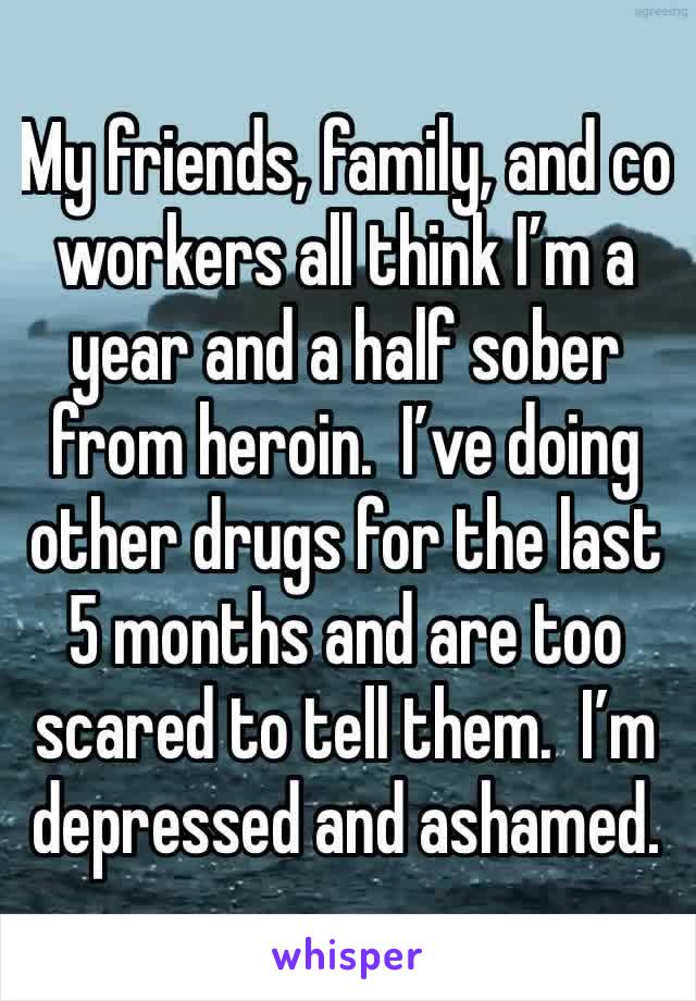 My friends, family, and co workers all think I’m a year and a half sober from heroin.  I’ve doing other drugs for the last 5 months and are too scared to tell them.  I’m depressed and ashamed.